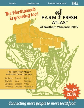 11
farms farmers marketsbusinesses Free
Connecting more people to more local food
The Northwoods
is growing too!
The Farm Fresh AtlasTM
welcomes these counties:
Ashland
Bayﬁeld
Douglas
Florence
Forest
Iron
Lincoln
Oneida
Price
Sawyer
Vilas
Washburn
of Northern Wisconsin 2019
FARM FRESH
ATLAS™
New for
2019!
 