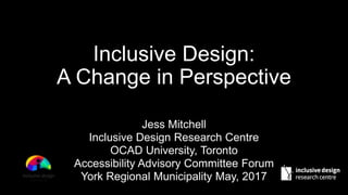 Jess Mitchell
Inclusive Design Research Centre
OCAD University, Toronto
Accessibility Advisory Committee Forum
York Regional Municipality May, 2017
Inclusive Design:
A Change in Perspective
 