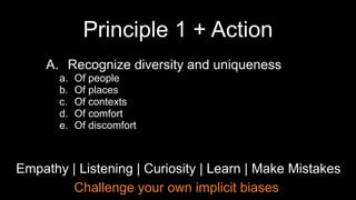 Challenge your own implicit biases
Empathy | Listening | Curiosity | Learn | Make Mistakes
A. Recognize diversity and uniqueness
a. Of people
b. Of places
c. Of contexts
d. Of comfort
e. Of discomfort
Principle 1 + Action
 