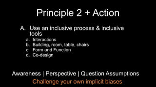 Challenge your own implicit biases
Awareness | Perspective | Question Assumptions
A. Use an inclusive process & inclusive
tools
a. Interactions
b. Building, room, table, chairs
c. Form and Function
d. Co-design
Principle 2 + Action
 