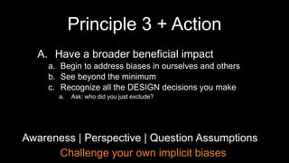 Challenge your own implicit biases
Awareness | Perspective | Question Assumptions
A. Have a broader beneficial impact
a. Begin to address biases in ourselves and others
b. See beyond the minimum
c. Recognize all the DESIGN decisions you make
a. Ask: who did you just exclude?
Principle 3 + Action
 