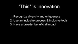*This* is innovation
1. Recognize diversity and uniqueness
2. Use an inclusive process & inclusive tools
3. Have a broader beneficial impact
 