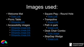 Images used:
• Welcome Mat
• Flickr Link
• Picnic Table
• Wikipedia Link
• Accessibility images
• Wikipedia image link
• Wikipedia image link
• Wikipedia image link
• Wikipedia image link
• Square Peg – Round Hole
• Flickr Link
• Trampoline
• Image Link
• Path in park
• Image Link
• Desk Chair Combo
• Flickr Image
• StopGap Wedge
• Image Link
 
