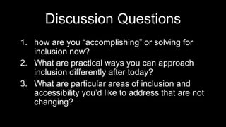 Discussion Questions
1. how are you “accomplishing” or solving for
inclusion now?
2. What are practical ways you can approach
inclusion differently after today?
3. What are particular areas of inclusion and
accessibility you’d like to address that are not
changing?
 