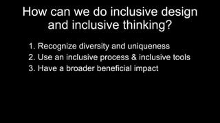 How can we do inclusive design
and inclusive thinking?
1. Recognize diversity and uniqueness
2. Use an inclusive process & inclusive tools
3. Have a broader beneficial impact
 