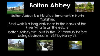 Bolton Abbey
Bolton Abbey is a historical landmark in North
Yorkshire.
Strid walk is a long walk near to the banks of the
River Wharfe on the estate,
Bolton Abbey was built in the 12th century before
being destroyed in 1537 by Henry VIII
 