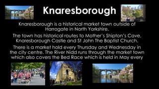 Knaresborough
Knaresborough is a historical market town outside of
Harrogate in North Yorkshire.
The town has historical routes to Mother’s Shipton’s Cave,
Knaresborough Castle and St John The Baptist Church.
There is a market hold every Thursday and Wednesday in
the city centre. The River Nidd runs through the market town
which also covers the Bed Race which is held in May every
year.
 
