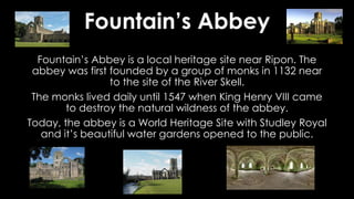 Fountain’s Abbey
Fountain’s Abbey is a local heritage site near Ripon. The
abbey was first founded by a group of monks in 1132 near
to the site of the River Skell.
The monks lived daily until 1547 when King Henry VIII came
to destroy the natural wildness of the abbey.
Today, the abbey is a World Heritage Site with Studley Royal
and it’s beautiful water gardens opened to the public.
 