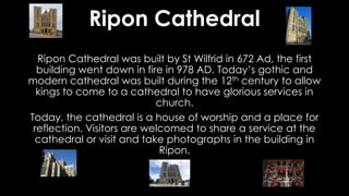 Ripon Cathedral
Ripon Cathedral was built by St Wilfrid in 672 Ad, the first
building went down in fire in 978 AD. Today’s gothic and
modern cathedral was built during the 12th century to allow
kings to come to a cathedral to have glorious services in
church.
Today, the cathedral is a house of worship and a place for
reflection. Visitors are welcomed to share a service at the
cathedral or visit and take photographs in the building in
Ripon.
 
