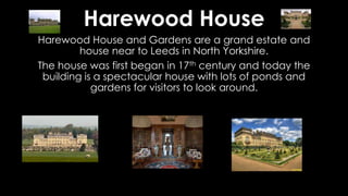 Harewood House
Harewood House and Gardens are a grand estate and
house near to Leeds in North Yorkshire.
The house was first began in 17th century and today the
building is a spectacular house with lots of ponds and
gardens for visitors to look around.
 