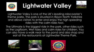 Lightwater Valley
Lightwater Valey is one of the UK’s leading rolocoaster’s
theme parks. The park is situated in Ripon North Yorkshire
and allows visitors to enter and enjoy the high speeding
rides with the calm rides too!.
The Ultimate is the biggest ride in the park, other rides such
as the Logfloom, Wet rides and calm rides for children. You
can also have a walk near to the pond and also shop and
eat at the restaurants at Lightwater Theme Park.
 