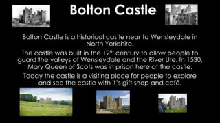 Bolton Castle
Bolton Castle is a historical castle near to Wensleydale in
North Yorkshire.
The castle was built in the 12th century to allow people to
guard the valleys of Wensleydale and the River Ure. In 1530,
Mary Queen of Scots was in prison here at the castle.
Today the castle is a visiting place for people to explore
and see the castle with it’s gift shop and café.
 