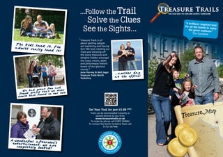 ...Follow the Trail                                 THE FUN WAY TO EXPLORE NORTH YORKSHIRE



                                        Solve the Clues                                                “a brilliant, insp
                                                                                                                          ired way

                                      See the Sights...                                                for all the family
                                                                                                          the great outdoo
                                                                                                              The Guardian
                                                                                                                           to enjoy
                                                                                                                             rs”


                                   “ Treasure Trails is all
                                    about getting people
 The kids lo
             ved it. The            out exploring and having
 adults rea
            lly loved it            fun! We love creating our
                         !          Trails and showing off
                                    the many treasures and
                                    delights hidden amongst
                                    the coast, moors, dales
                                    and picturesque historic
                                    towns of our glorious
                                    county.”
                                    Jane Harvey & Neil Jager
                                    Treasure Trails North
                                    Yorkshire



                       n and
              great fu e never
     We had            w
              ces that        n.
   found pla found on our ow
  wou ld have




                                             Get Your Trail for just £5.99 (RRP)
                                              Trails can be downloaded instantly or
                                                    posted directly to you from
                                                   www.treasuretrails.co.uk
                                               To order by phone call 01872 263692
                                             To contact the North Yorkshire Team call
                                                           01723 367408




 wonderful aft
entertainment, ernoon’s
                w
  completely hooke are
                  ed!
 