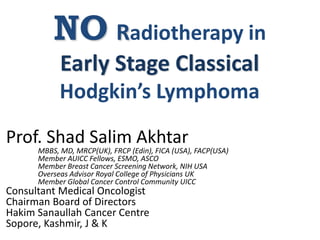 NO Radiotherapy in
Early Stage Classical
Hodgkin’s Lymphoma
Prof. Shad Salim Akhtar
MBBS, MD, MRCP(UK), FRCP (Edin), FICA (USA), FACP(USA)
Member AUICC Fellows, ESMO, ASCO
Member Breast Cancer Screening Network, NIH USA
Overseas Advisor Royal College of Physicians UK
Member Global Cancer Control Community UICC
Consultant Medical Oncologist
Chairman Board of Directors
Hakim Sanaullah Cancer Centre
Sopore, Kashmir, J & K
 