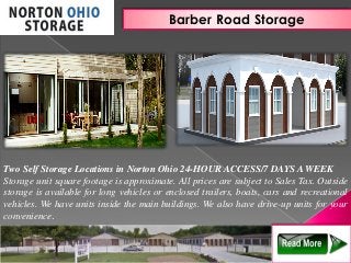 Barber Road Storage
Two Self Storage Locations in Norton Ohio 24-HOUR ACCESS/7 DAYS A WEEK
Storage unit square footage is approximate. All prices are subject to Sales Tax. Outside
storage is available for long vehicles or enclosed trailers, boats, cars and recreational
vehicles. We have units inside the main buildings. We also have drive-up units for your
convenience.
 