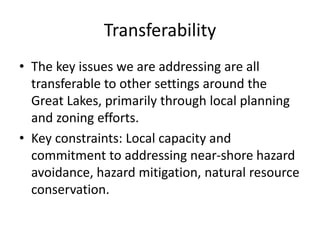 Transferability
• The key issues we are addressing are all
transferable to other settings around the
Great Lakes, primarily through local planning
and zoning efforts.
• Key constraints: Local capacity and
commitment to addressing near-shore hazard
avoidance, hazard mitigation, natural resource
conservation.
 