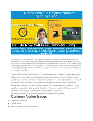 Norton Antivirus Helpline Number
0800-878-600
Norton Support Helpline Number, Support Number UK, Norton Helpdesk
number UK, Norton Support Helpline Number, Norton Support Phone
Number UK,
Norton antivirus from Symantec Corporation is one among the most reputed antivirus solutions
available. Norton is highly trusted and dependable antivirus program which is quite famous in the
organizations seeking dependable protection from viruses and other infections. In this time of highly
volatile security of personal and financial data as everything is now available on the internet thanks
to the sudden upsurge or social networking and online transactions Norton provides robust security
to your system and data.
Cybercriminals and hackers constantly try to upload various kind of malware, spyware, keyloggers
and botnets on your system through deceptive and lucrative programs which once downloaded
secretly pass on all the information to the criminals and make you vulnerable to thefts and frauds. If
your Norton antivirus program is working soundly it can provide security from such problems
soundly. But, sometimes problems develop in Norton due to issues like faulty installation, corrupt
setup files or issues in regular update of the antivirus this can be very harmful for your security if
immediate remedial steps are not taken towards rectification of the issue.
We provide round the clock technical assistance in resolving such problems.
Common Norton Issues
 Problems in installation
 Update issues
 Issues in reinstallation of the antivirus
 