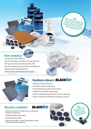 Beny
                                                                                                 t      Tip:
                                                                                         I ce f N o r t o n
                                                                                               ilm r        I ce Q
                                                                                         hold        on            2
                                                                                               er, in del & in 60 Dry
                                                                                        med          den          t e r fa
                                                                                             Nort          der             ce
                                                                                            den on Ice, fo poleres
                                                                                                 perf
                                                                                                      ekte r at opn
                                                                                                            finis          å
                                                                                                                  h.




Film rondeller
•	Aluminium oxide slibekorn
•	No-Fil® teknologi som hindrer kornene sættes til
•	Norgrip® (velcro) ryg til let og hurtig skift
•	No-Fil® belægning som eliminerer varmedannelse
•	Meget ensartet slibning og finish
•	Reducerer den efterfølgende poleringstid




                                          Vandfaste slibeark
                                          •	Silicium carbide slibekorn
                                          •	Fleksibel vandfast latex papir
                                          •	Hurtig slibning og meget ensartet finish
                                          •	Slibekorn som holder meget længe
                                          •	Ideel til slibning af polyurethane primer før lakering
                                          •	Ideel til slibning af overflader med gammel maling




Rosette rondeller                                                                                                T i p : c k I ce
                                                                                                                   la
                                                                                                              yt B        d
                                                                                                           Ben tter me
•	Ultra fine silicium carbide korn til slibning af                                                          rose      ol der
  klarlak før polering                                                                                           on h        )
                                                                                                             Nort 2567819
                                                                                                                  4
•	Flexibel vandfast latex papir                                                                              (636
•	Selvklæbende rosetter
•	Fjerner urenheder i lakken (støv/løbere) inden
  poleringen & glanspolering
 