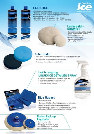 LIQUID ICE
•	Vandbaseret polerpasta                                     OPNÅ DEN PERFEKTE FINISH

•	Silicone fri, ingen risiko for poler overgange
•	Reducerer tiden for polering og glanspolering
•	Opfylder EU’s krav til miljø
•	Liquid Ice Step 1 til polering efter P1500
•	Liquid Ice Step 2 til polering efter P2000 & P3000



                                               Lammeuld -
                                               NORWOOL
                                               •	Sammen med Liquid Ice Step 2,
                                                 giver Norwool den bedste
                                                 finish på gammel lak
                                               •	Produceret af ægte
                                                 lammeuld til en høj
                                                 glansagtig finish




  Poler puder
  •	Åben celle skum, hindrer varmerande og øger absorberingen
  •	Blå, medium skum til fjernelse af ridser
  •	Sort, blød skum til skinnende finish




       Lak forsegling
       LIQUID ICE DETAILER SPRAY
       •	Fjerner overskydende pasta hurtig & let
       •	Giver enestående lak beskyttelse
       •	Leveres i 1 liter flasker




      Blue Magnet
      •	Mikrofiber klud
      •	Beregnet til støv, aftørring, polering og voksning
      •	Absorberer 8 gange sin egen vægt i vand
      •	Tørrer hurtig & bedre end skind materialer, ultra
        blød, kan vaskes i maskine, genanvendelig



     Norton Back-up
     Bagplader
     •	Gummi bagplader
     •	Sikrer fin fordeling af tryk
     •	Ideel til kurvede overflader
     •	Max: 10.000 o/min
 