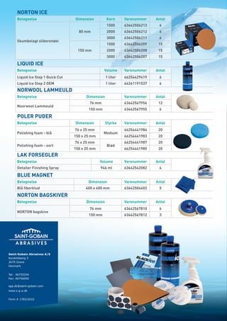 NORTON ICE
     Betegnelse                    Dimension         Korn      Varenummer    Antal
                                                     1500      63642506213    6
                                     80 mm           2000      63642506212    6
                                                     3000      63642506211    6
     Skumbelagt sliberondel
                                                     1500      63642506209    15
                                     150 mm          2000      63642506208    15
                                                     3000      63642506207    15
     LIQUID ICE
     Betegnelse                                    Volume      Varenummer    Antal
     Liquid Ice Step 1 Quick Cut                     1 liter   66254429419    6
     Liquid Ice Step 2 OEM                           1 liter   66261191537    6
     NORWOOL LAMMEULD
     Betegnelse                          Dimension             Varenummer    Antal
                                           76 mm               63642567956    12
     Noorwool Lammeuld
                                          150 mm               63642567955    6
     POLER PUDER
     Betegnelse                    Dimension         Styrke    Varenummer    Antal
                                   76 x 25 mm                  66254441984    20
     Polishing foam - blå                          Medium
                                   150 x 25 mm                 66254441983    20
                                   76 x 25 mm                  66254441987    20
     Polishing foam - sort                           Blød
                                   150 x 25 mm                 66254441985    20
     LAK FORSEGLER
     Betegnelse                                  Volume        Varenummer    Antal
     Detailer Finishing Spray                    946 ml        63642542082    4

     BLUE MAGNET
     Betegnelse                           Dimension            Varenummer    Antal
     Blå fiberklud                       400 x 400 mm          63642504402    5
     NORTON BAGSKIVER
     Betegnelse                          Dimension             Varenummer    Antal
                                           76 mm               63642567810    6
     NORTON bagskive
                                          150 mm               63642567812    3




Saint-Gobain Abrasives A/S
Korskildeeng 5
2670 Greve
Danmark


Tel: 46755244
Fax: 46756050

sga.dk@saint-gobain.com
www.s-g-a.dk


Form # 1783/2010
 