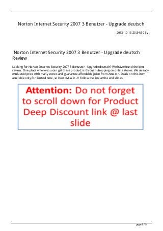 Norton Internet Security 2007 3 Benutzer - Upgrade deutsch
2013-10-13 23:34:50 By .

Norton Internet Security 2007 3 Benutzer - Upgrade deutsch
Review
Looking for Norton Internet Security 2007 3 Benutzer - Upgrade deutsch? We have found the best
review. One place where you can get these product is through shopping on online stores. We already
evaluated price with many stores and guarantee affordable price from Amazon. Deals on this item
available only for limited time, so Don't Miss it...!! Follow the link at the end slides.

page 1 / 5

 