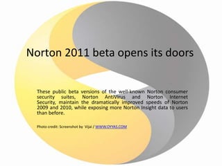 Norton 2011 beta opens its doors These public beta versions of the well-known Norton consumer security suites, Norton AntiVirus and Norton Internet Security, maintain the dramatically improved speeds of Norton 2009 and 2010, while exposing more Norton Insight data to users than before. Photo credit: Screenshot by  Vijai / WWW.OYYAS.COM 