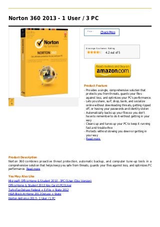 Norton 360 2013 - 1 User / 3 PC

                                                               Price :
                                                                         Check Price



                                                              Average Customer Rating

                                                                             4.2 out of 5




                                                          Product Feature
                                                          q   Provides a single, comprehensive solution that
                                                              protects you from threats, guards your files
                                                              against loss, and optimizes your PC's performance.
                                                          q   Lets you share, surf, shop, bank, and socialize
                                                              online without downloading threats, getting ripped
                                                              off, or having your passwords and identity stolen
                                                          q   Automatically backs up your files-so you don't
                                                              have to remember to do it-without getting in your
                                                              way
                                                          q   Cleans up and tunes up your PC to keep it running
                                                              fast and trouble-free
                                                          q   Protects without slowing you down or getting in
                                                              your way
                                                          q   Read more




Product Description
Norton 360 combines proactive threat protection, automatic backup, and computer tune-up tools in a
comprehensive solution that helps keep you safe from threats, guards your files against loss, and optimizes PC
performance. Read more

You May Also Like
Microsoft Office Home & Student 2010 - 3PC/1User (Disc Version)
Office Home & Student 2013 Key Card 1PC/1User
TurboTax Deluxe Federal + E-File + State 2012
H&R Block At Home 2012 Deluxe + State
Norton Antivirus 2013 - 1 User / 1 PC
 