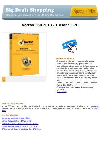 Norton 360 2013 - 1 User / 3 PC
TECHNICAL DETAILS
Provides a single, comprehensive solution thatq
protects you from threats, guards your files
against loss, and optimizes your PC's performance.
Lets you share, surf, shop, bank, and socializeq
online without downloading threats, getting ripped
off, or having your passwords and identity stolen
Automatically backs up your files-so you don'tq
have to remember to do it-without getting in your
way
Cleans up and tunes up your PC to keep it runningq
fast and trouble-free
Protects without slowing you down or getting inq
your way
Read moreq
PRODUCT DESCRIPTION
Norton 360 combines proactive threat protection, automatic backup, and computer tune-up tools in a comprehensive
solution that helps keep you safe from threats, guards your files against loss, and optimizes PC performance. Read
more
You May Also Like
Norton Utilities 16.0 - 1 User / 3 PC
Norton Antivirus 2013 - 1 User / 3 PC
Malwarebytes 2013 Anti-Malware Pro Lifetime
Norton Internet Security 2013 - 1 User / 3 PC
Office Home & Student 2013 Key Card 1PC/1User
 