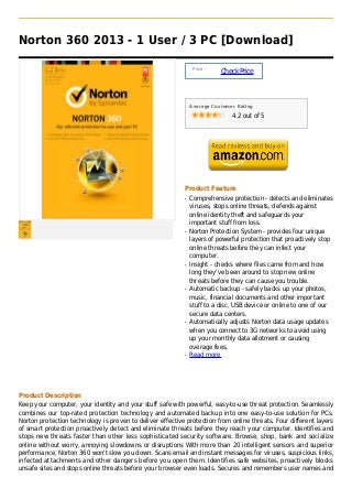 Norton 360 2013 - 1 User / 3 PC [Download]

                                                                Price :
                                                                          Check Price



                                                               Average Customer Rating

                                                                              4.2 out of 5




                                                           Product Feature
                                                           q   Comprehensive protection - detects and eliminates
                                                               viruses, stops online threats, defends against
                                                               online identity theft and safeguards your
                                                               important stuff from loss.
                                                           q   Norton Protection System - provides four unique
                                                               layers of powerful protection that proactively stop
                                                               online threats before they can infect your
                                                               computer.
                                                           q   Insight - checks where files came from and how
                                                               long they've been around to stop new online
                                                               threats before they can cause you trouble.
                                                           q   Automatic backup - safely backs up your photos,
                                                               music, financial documents and other important
                                                               stuff to a disc, USB device or online to one of our
                                                               secure data centers.
                                                           q   Automatically adjusts Norton data usage updates
                                                               when you connect to 3G networks to avoid using
                                                               up your monthly data allotment or causing
                                                               overage fees.
                                                           q   Read more




Product Description
Keep your computer, your identity and your stuff safe with powerful, easy-to-use threat protection. Seamlessly
combines our top-rated protection technology and automated backup into one easy-to-use solution for PCs.
Norton protection technology is proven to deliver effective protection from online threats. Four different layers
of smart protection proactively detect and eliminate threats before they reach your computer. Identifies and
stops new threats faster than other less sophisticated security software. Browse, shop, bank and socialize
online without worry, annoying slowdowns or disruptions With more than 20 intelligent sensors and superior
performance, Norton 360 won't slow you down. Scans email and instant messages for viruses, suspicious links,
infected attachments and other dangers before you open them. Identifies safe websites, proactively blocks
unsafe sites and stops online threats before your browser even loads. Secures and remembers user names and
 