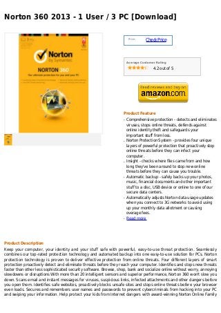 Norton 360 2013 - 1 User / 3 PC [Download]

                                                                       Price :
                                                                                 Check Price



                                                                      Average Customer Rating

                                                                                     4.2 out of 5




                                                                  Product Feature
                                                                  q   Comprehensive protection - detects and eliminates
                                                                      viruses, stops online threats, defends against
                                                                      online identity theft and safeguards your
                                                                      important stuff from loss.
                                                                  q   Norton Protection System - provides four unique
                                                                      layers of powerful protection that proactively stop
                                                                      online threats before they can infect your
                                                                      computer.
                                                                  q   Insight - checks where files came from and how
                                                                      long they've been around to stop new online
                                                                      threats before they can cause you trouble.
                                                                  q   Automatic backup - safely backs up your photos,
                                                                      music, financial documents and other important
                                                                      stuff to a disc, USB device or online to one of our
                                                                      secure data centers.
                                                                  q   Automatically adjusts Norton data usage updates
                                                                      when you connect to 3G networks to avoid using
                                                                      up your monthly data allotment or causing
                                                                      overage fees.
                                                                  q   Read more




Product Description
Keep your computer, your identity and your stuff safe with powerful, easy-to-use threat protection. Seamlessly
combines our top-rated protection technology and automated backup into one easy-to-use solution for PCs. Norton
protection technology is proven to deliver effective protection from online threats. Four different layers of smart
protection proactively detect and eliminate threats before they reach your computer. Identifies and stops new threats
faster than other less sophisticated security software. Browse, shop, bank and socialize online without worry, annoying
slowdowns or disruptions With more than 20 intelligent sensors and superior performance, Norton 360 won't slow you
down. Scans email and instant messages for viruses, suspicious links, infected attachments and other dangers before
you open them. Identifies safe websites, proactively blocks unsafe sites and stops online threats before your browser
even loads. Secures and remembers user names and passwords to prevent cybercriminals from hacking into your PC
and swiping your information. Help protect your kids from Internet dangers with award-winning Norton Online Family
 