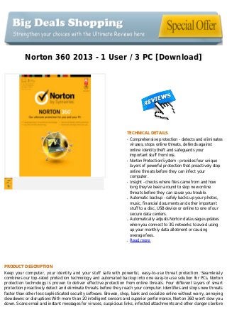 Norton 360 2013 - 1 User / 3 PC [Download]
TECHNICAL DETAILS
Comprehensive protection - detects and eliminatesq
viruses, stops online threats, defends against
online identity theft and safeguards your
important stuff from loss.
Norton Protection System - provides four uniqueq
layers of powerful protection that proactively stop
online threats before they can infect your
computer.
Insight - checks where files came from and howq
long they've been around to stop new online
threats before they can cause you trouble.
Automatic backup - safely backs up your photos,q
music, financial documents and other important
stuff to a disc, USB device or online to one of our
secure data centers.
Automatically adjusts Norton data usage updatesq
when you connect to 3G networks to avoid using
up your monthly data allotment or causing
overage fees.
Read moreq
PRODUCT DESCRIPTION
Keep your computer, your identity and your stuff safe with powerful, easy-to-use threat protection. Seamlessly
combines our top-rated protection technology and automated backup into one easy-to-use solution for PCs. Norton
protection technology is proven to deliver effective protection from online threats. Four different layers of smart
protection proactively detect and eliminate threats before they reach your computer. Identifies and stops new threats
faster than other less sophisticated security software. Browse, shop, bank and socialize online without worry, annoying
slowdowns or disruptions With more than 20 intelligent sensors and superior performance, Norton 360 won't slow you
down. Scans email and instant messages for viruses, suspicious links, infected attachments and other dangers before
 