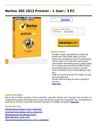 Norton 360 2013 Premier - 1 User / 3 PC

                                                               Price :
                                                                         Check Price



                                                              Average Customer Rating

                                                                             4.3 out of 5




                                                          Product Feature
                                                          q   Provides a single, comprehensive solution that
                                                              protects you from threats, guards your files
                                                              against loss, and optimizes your PC's performance.
                                                          q   Lets you share, surf, shop, bank, and socialize
                                                              online without downloading threats, getting ripped
                                                              off, or having your passwords and identity stolen
                                                          q   Automatically backs up your files-so you don't
                                                              have to remember to do it-without getting in your
                                                              way
                                                          q   Cleans up and tunes up your PC to keep it running
                                                              fast and trouble-free
                                                          q   Protects without slowing you down or getting in
                                                              your way
                                                          q   Read more




Product Description
Norton 360 combines proactive threat protection, automatic backup, and computer tune-up tools in a
comprehensive solution that helps keep you safe from threats, guards your files against loss, and optimizes PC
performance. This item comes with a one year subscription to updates and support. Read more

You May Also Like
TurboTax Deluxe Federal + E-File + State 2012
TurboTax Premier Federal + E-File + State 2012
Malwarebytes Pro Anti-Malware Lifetime
Norton 360 2013 - 1 User / 3 PC
TurboTax Home and Business Fed + E-File + State 2012
 