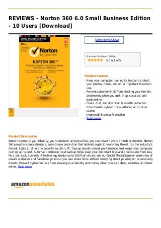 REVIEWS - Norton 360 6.0 Small Business Edition
- 10 Users [Download]
ViewUserReviews
Average Customer Rating
5.0 out of 5
Product Feature
Keep your computer running its best and protectq
your photos, music, and other important files from
loss
Prevent cybercriminals from stealing your identityq
and money when you surf, shop, socialize, and
bank online
Email, chat, and download files with protectionq
from threats, cybercriminal attacks, and online
scams
Improved! Browser Protectionq
Read moreq
Product Description
When it comes to your identity, your computer, and your files, you can never have too much protection. Norton
360 provides comprehensive, easy-to-use protection that defends against nearly any threat. It's the industry's
fastest, lightest, all-in-one security solution. PC Tuneup boosts overall performance and keeps your computer
running at its best. Automatic online or local backup helps keep your important files and photos safe from loss.
Plus, our exclusive Insight technology blocks up to 100% of viruses and our Social Media Scanner warns you of
unsafe websites and Facebook posts so you can share links without worrying about passing on or receiving
threats. Prevent cybercriminals from stealing your identity and money when you surf, shop, socialize, and bank
online. Read more
 