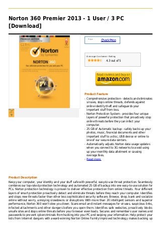 Norton 360 Premier 2013 - 1 User / 3 PC
[Download]

                                                               Price :
                                                                         Check Price



                                                              Average Customer Rating

                                                                             4.3 out of 5




                                                          Product Feature
                                                          q   Comprehensive protection - detects and eliminates
                                                              viruses, stops online threats, defends against
                                                              online identity theft and safeguards your
                                                              important stuff from loss.
                                                          q   Norton Protection System - provides four unique
                                                              layers of powerful protection that proactively stop
                                                              online threats before they can infect your
                                                              computer.
                                                          q   25 GB of Automatic backup - safely backs up your
                                                              photos, music, financial documents and other
                                                              important stuff to a disc, USB device or online to
                                                              one of our secure data centers.
                                                          q   Automatically adjusts Norton data usage updates
                                                              when you connect to 3G networks to avoid using
                                                              up your monthly data allotment or causing
                                                              overage fees.
                                                          q   Read more




Product Description
Keep your computer, your identity and your stuff safe with powerful, easy-to-use threat protection. Seamlessly
combines our top-rated protection technology and automated 25 GB of backup into one easy-to-use solution for
PCs. Norton protection technology is proven to deliver effective protection from online threats. Four different
layers of smart protection proactively detect and eliminate threats before they reach your computer. Identifies
and stops new threats faster than other less sophisticated security software. Browse, shop, bank and socialize
online without worry, annoying slowdowns or disruptions With more than 20 intelligent sensors and superior
performance, Norton 360 won't slow you down. Scans email and instant messages for viruses, suspicious links,
infected attachments and other dangers before you open them. Identifies safe websites, proactively blocks
unsafe sites and stops online threats before your browser even loads. Secures and remembers user names and
passwords to prevent cybercriminals from hacking into your PC and swiping your information. Help protect your
kids from Internet dangers with award-winning Norton Online Family Improved technology makes backing up
 