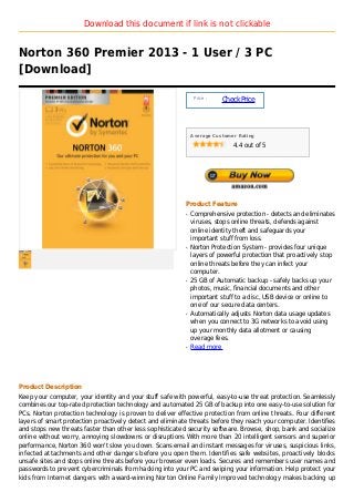 Download this document if link is not clickable


Norton 360 Premier 2013 - 1 User / 3 PC
[Download]

                                                               Price :
                                                                         Check Price



                                                              Average Customer Rating

                                                                             4.4 out of 5




                                                          Product Feature
                                                          q   Comprehensive protection - detects and eliminates
                                                              viruses, stops online threats, defends against
                                                              online identity theft and safeguards your
                                                              important stuff from loss.
                                                          q   Norton Protection System - provides four unique
                                                              layers of powerful protection that proactively stop
                                                              online threats before they can infect your
                                                              computer.
                                                          q   25 GB of Automatic backup - safely backs up your
                                                              photos, music, financial documents and other
                                                              important stuff to a disc, USB device or online to
                                                              one of our secure data centers.
                                                          q   Automatically adjusts Norton data usage updates
                                                              when you connect to 3G networks to avoid using
                                                              up your monthly data allotment or causing
                                                              overage fees.
                                                          q   Read more




Product Description
Keep your computer, your identity and your stuff safe with powerful, easy-to-use threat protection. Seamlessly
combines our top-rated protection technology and automated 25 GB of backup into one easy-to-use solution for
PCs. Norton protection technology is proven to deliver effective protection from online threats. Four different
layers of smart protection proactively detect and eliminate threats before they reach your computer. Identifies
and stops new threats faster than other less sophisticated security software. Browse, shop, bank and socialize
online without worry, annoying slowdowns or disruptions With more than 20 intelligent sensors and superior
performance, Norton 360 won't slow you down. Scans email and instant messages for viruses, suspicious links,
infected attachments and other dangers before you open them. Identifies safe websites, proactively blocks
unsafe sites and stops online threats before your browser even loads. Secures and remembers user names and
passwords to prevent cybercriminals from hacking into your PC and swiping your information. Help protect your
kids from Internet dangers with award-winning Norton Online Family Improved technology makes backing up
 