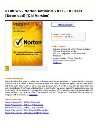 REVIEWS - Norton Antivirus 2012 - 10 Users
[Download] [Old Version]
ViewUserReviews
Average Customer Rating
4.8 out of 5
Product Feature
Exclusive & Improved! Norton Protection Systemq
Exclusive & Improved! Insightq
Exclusive & Improved! SONAR 4 Behavioralq
Protection
Improved! Network Threat Protectionq
Improved! Browser Protectionq
Read moreq
Product Description
Norton AntiVirus: The power to defend your business against viruses and spyware. You work hard to make your
business a success. Defend it from viruses and spyware with powerful protection against online threats.Norton
AntiVirus works as hard as you do to keep your business safe. It identifies new threats faster than less
sophisticated security software and stops them in their tracks.Four unique layers of smart protection quickly
detect and eliminate viruses and spyware before they reach your office computers. And it all happens with fast
scan speeds and little impact on office PC performance, so it won't disrupt work, slow down office computers, or
drag down office productivity. Read more
You May Also Like
Norton Antivirus 2013 - 10 Users [Download]
Norton Antivirus 2013 - 1 User / 3 PC [Download]
Norton Antivirus 2013 - 1 User / 1 PC [Download]
Norton AntiVirus 2012 - 3 PCs [Download] [Old Version]
Norton AntiVirus 2012 - 1 User [Download] [Old Version]
 