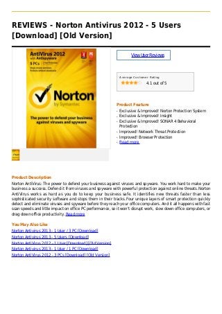 REVIEWS - Norton Antivirus 2012 - 5 Users
[Download] [Old Version]
ViewUserReviews
Average Customer Rating
4.1 out of 5
Product Feature
Exclusive & Improved! Norton Protection Systemq
Exclusive & Improved! Insightq
Exclusive & Improved! SONAR 4 Behavioralq
Protection
Improved! Network Threat Protectionq
Improved! Browser Protectionq
Read moreq
Product Description
Norton AntiVirus: The power to defend your business against viruses and spyware. You work hard to make your
business a success. Defend it from viruses and spyware with powerful protection against online threats.Norton
AntiVirus works as hard as you do to keep your business safe. It identifies new threats faster than less
sophisticated security software and stops them in their tracks.Four unique layers of smart protection quickly
detect and eliminate viruses and spyware before they reach your office computers. And it all happens with fast
scan speeds and little impact on office PC performance, so it won't disrupt work, slow down office computers, or
drag down office productivity. Read more
You May Also Like
Norton Antivirus 2013 - 1 User / 3 PC [Download]
Norton Antivirus 2013 - 5 Users [Download]
Norton AntiVirus 2012 - 1 User [Download] [Old Version]
Norton Antivirus 2013 - 1 User / 1 PC [Download]
Norton AntiVirus 2012 - 3 PCs [Download] [Old Version]
 