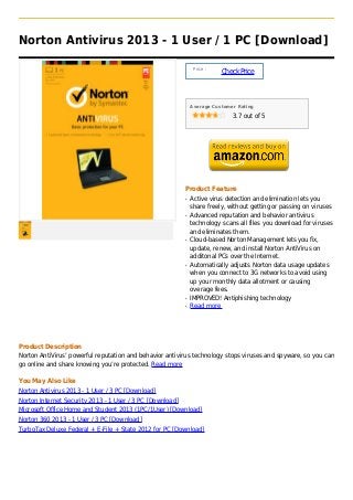 Norton Antivirus 2013 - 1 User / 1 PC [Download]

                                                                Price :
                                                                          Check Price



                                                               Average Customer Rating

                                                                              3.7 out of 5




                                                           Product Feature
                                                           q   Active virus detection and elimination lets you
                                                               share freely, without getting or passing on viruses
                                                           q   Advanced reputation and behavior antivirus
                                                               technology scans all files you download for viruses
                                                               and eliminates them.
                                                           q   Cloud-based Norton Management lets you fix,
                                                               update, renew, and install Norton AntiVirus on
                                                               additonal PCs over the Internet.
                                                           q   Automatically adjusts Norton data usage updates
                                                               when you connect to 3G networks to avoid using
                                                               up your monthly data allotment or causing
                                                               overage fees.
                                                           q   IMPROVED! Antiphishing technology
                                                           q   Read more




Product Description
Norton AntiVirus’ powerful reputation and behavior antivirus technology stops viruses and spyware, so you can
go online and share knowing you’re protected. Read more

You May Also Like
Norton Antivirus 2013 - 1 User / 3 PC [Download]
Norton Internet Security 2013 - 1 User / 3 PC [Download]
Microsoft Office Home and Student 2013 (1PC/1User) [Download]
Norton 360 2013 - 1 User / 3 PC [Download]
TurboTax Deluxe Federal + E-File + State 2012 for PC [Download]
 