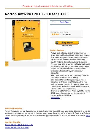 Download this document if link is not clickable


Norton Antivirus 2013 - 1 User / 3 PC

                                                             Price :
                                                                       Check Price



                                                            Average Customer Rating

                                                                           4.0 out of 5




                                                        Product Feature
                                                        q   Active virus detection and elimination lets you
                                                            share freely, without getting or passing on viruses.
                                                            Five patented layers of protection and advanced
                                                            reputation and behavior antivirus technology
                                                            quickly find and eliminate viruses and spyware.
                                                        q   Protects your privacy and prevents your passwords
                                                            and identity from being stolen when you go online,
                                                            so you can surf the Web without worry. Stops
                                                            online threats before they can reach your
                                                            computer.
                                                        q   Won't slow you down or get in your way. Superior
                                                            performance delivers fast scanning.
                                                        q   Cloud-based Norton Management puts you in
                                                            complete control and simplifies protecting your
                                                            various devices. Lets you fix, update, renew, and
                                                            install Norton AntiVirus on additional PCs over the
                                                            Internet with a few simple clicks.
                                                        q   There is an Editor's Choice Award by PCMag for the
                                                            2012 version in the upper right corner of the
                                                            Norton Antivirus 2013 box.
                                                        q   Read more




Product Description
Norton AntiVirus uses our five patented layers of protection to quickly and accurately detect and eliminate
viruses and spyware, so you can go online and freely share, knowing you're protected. There is an Editor's
Choice Award by PCMag for the 2012 version in the upper right corner of the Norton Antivirus 2013 box. Read
more

You May Also Like
Norton Antivirus 2013 - 1 User / 1 PC
Norton Antivirus 2013 - 5 Users
 