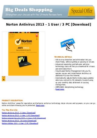 Norton Antivirus 2013 - 1 User / 3 PC [Download]
TECHNICAL DETAILS
Active virus detection and elimination lets youq
share freely, without getting or passing on viruses
Advanced reputation and behavior antivirusq
technology scans all files you download for viruses
and eliminates them.
Cloud-based Norton Management lets you fix,q
update, renew, and install Norton AntiVirus on
additonal PCs over the Internet.
Automatically adjusts Norton data usage updatesq
when you connect to 3G networks to avoid using
up your monthly data allotment or causing
overage fees.
IMPROVED! Antiphishing technologyq
Read moreq
PRODUCT DESCRIPTION
Norton AntiVirus’ powerful reputation and behavior antivirus technology stops viruses and spyware, so you can go
online and share knowing you’re protected. Read more
You May Also Like
Norton Antivirus 2013 - 5 Users [Download]
Norton Antivirus 2013 - 1 User / 1 PC [Download]
Norton Internet Security 2013 - 1 User / 3 PC [Download]
Norton Antivirus 2013 - 10 Users [Download]
Norton Utilities 16.0 - 1 User / 3 PC [Download]
 