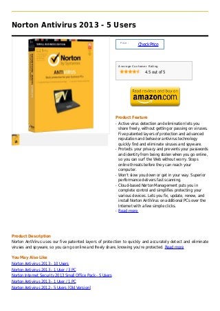 Norton Antivirus 2013 - 5 Users

                                                                 Price :
                                                                           Check Price



                                                                Average Customer Rating

                                                                               4.5 out of 5




                                                            Product Feature
                                                            q   Active virus detection and elimination lets you
                                                                share freely, without getting or passing on viruses.
                                                                Five patented layers of protection and advanced
                                                                reputation and behavior antivirus technology
                                                                quickly find and eliminate viruses and spyware.
                                                            q   Protects your privacy and prevents your passwords
                                                                and identity from being stolen when you go online,
                                                                so you can surf the Web without worry. Stops
                                                                online threats before they can reach your
                                                                computer.
                                                            q   Won't slow you down or get in your way. Superior
                                                                performance delivers fast scanning.
                                                            q   Cloud-based Norton Management puts you in
                                                                complete control and simplifies protecting your
                                                                various devices. Lets you fix, update, renew, and
                                                                install Norton AntiVirus on additional PCs over the
                                                                Internet with a few simple clicks.
                                                            q   Read more




Product Description
Norton AntiVirus uses our five patented layers of protection to quickly and accurately detect and eliminate
viruses and spyware, so you can go online and freely share, knowing you're protected. Read more

You May Also Like
Norton Antivirus 2013 - 10 Users
Norton Antivirus 2013 - 1 User / 3 PC
Norton Internet Security 2013 Small Office Pack - 5 Users
Norton Antivirus 2013 - 1 User / 1 PC
Norton Antivirus 2012 - 5 Users [Old Version]
 
