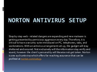 NORTON ANTIVIRUS SETUP
Step by step web - related dangers are expanding and new malware is
getting presented by pernicious aggressors every day.Therefore, it is
critical to have a security suite introduced on PC, telephones, tabs, and
workstations.With an antivirus arrangement set up, the gadget will stay
sheltered and secured. Not exclusively will the information stay verify and
sound, however the client's personality will likewise not get taken. Norton
is one such antivirus which offers far reaching assurance that can be
profited at norton.com/setup.
 