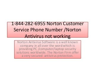 1-844-282-6955 Norton Customer
Service Phone Number /Norton
Antivirus not working
Norton Antivirus Software is a well known
company in all over the word which is
providing PC /computer/laptop security
solutions worldwide. The Norton Firm offer
a very secured antivirus protection.
 