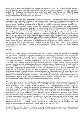 World is full of Misery and Heartbreak, Pain, Sickness and oppression"; see NAEL 8, 2.945–47.) Others, however,
contend that in the poem, Wordsworth suppresses any reference to his earlier enthusiasm for the French Revolution,
and also that — by locating his vantage point in the pristine upper reaches of the Wye and out of sight of the abbey
— he avoids acknowledging the spoliation of the environment by industry, and evades a concern with the social
realities of unemployment, homelessness, and destitution.

"The Satanic and Byronic Hero," another topic for this period, considers a cast of characters whose titanic ambition
and outcast state made them important to the Romantic Age's thinking about individualism, revolution, the
relationship of the author—the author of genius especially—to society, and the relationship of poetical power to
political power. The fallen archangel Satan, as depicted in Milton'sParadise Lost; Napoleon Bonaparte, self-
anointed Emperor of the French, Europe's "greatest man" or perhaps, as Coleridge insisted, "the greatest proficient
in human destruction that has ever lived"; Lord Byron, or at least Lord Byron in the disguised form in which he
presented himself in Childe Harold's Pilgrimage, Manfred, and his Orientalist romances; these figures were
consistently grouped together in the public imagination of the Romantic Age. Prompted by radical changes in their
systems of political authority and by their experience of a long, drawn-out war in which many of the victories felt
like pyrrhic ones, British people during this period felt compelled to rethink the nature of heroism. One way that
they pursued this project was to ponder the powers of fascination exerted by these figures whose self-assertion and
love of power could appear both demonic and heroic, and who managed both to incite beholders' hatred and horror
and to prompt their intense identifications. In the representations surveyed by this topic the ground is laid, as well,
for the satanic strain of nineteenth-century literature and so for some of literary history's most compelling
protagonists, from Mary Shelley's creature inFrankenstein to Emily Brontë's Heathcliff, to Herman Melville's
Captain Ahab.

TRADUÇÃO

Em uma carta a Byron em 1816, Percy Shelley declarou que a Revolução Francesa era "o tema principal da época
em que vivemos" - uma decisão com a qual muitos de nossos contemporâneos Shelley concordou. Como um dos
período de temas isso, "A Revolução Francesa: Apocalyptic expectativas", demonstra, os intelectuais da época
estavam obcecados com o conceito de e inclusive a mudança violenta na condição humana, e os escritos daqueles
que agora consideramos o romântico grandes poetas não podem ser compreendida, historicamente, sem a
consciência da extensão em que seus conceitos distintivos, as parcelas, formas e imagens foram moldadas pela
primeira promessa, depois da tragédia de grandes eventos na França vizinhos. E para os poetas jovens da primeiros
anos de 1789-93, o entusiasmo para a Revolução tinha o ímpeto ea emoção de uma grande despertar religioso,
porque eles interpretaram os acontecimentos na França, em conformidade com as profecias apocalípticas em
hebraico e Escrituras cristãs, ou seja, viam esses eventos como cumprir a promessa, garantida por um texto
infalível, que um curto período de retributiva e violência limpeza seria inaugurar uma era de paz universal e bem-
aventurança que seria o equivalente a um paraíso restaurado. Mesmo depois que eles consideravam ser o fracasso da
promessa revolucionária, esses poetas não entrega a sua esperança de uma reforma radical da humanidade e seu
mundo social e político, em vez disso, transferiram a base da esperança de revolução política violenta de um
silêncio mas uma revolução drástica na natureza moral e imaginativo da raça humana.

"O gótico", outro tema para este período, também é um elemento distintivo e proeminente nos escritos da Era
Romântica. A modalidade teve origem nos romances do século XVIII meados de que, em oposição radical com os
ideais iluministas de ordem, o decoro eo controle racional, abriu à exploração literária do reino de terror de
pesadelo, a violência, aberrante estados psicológicos, sexuais e rapacidade . No primeiro romance gótico, Horace
Walpole O Castelo de Otranto (1764), o herói-vilão sinistro havia incorporado os aspectos de Satanás, o arcanjo
caído no Milton's Paradise Lost . Esta linhagem satânica foi desenvolvido pelos escritores mais tarde e atingiu sua
apoteose na criação de um importante e novo fenômeno cultural, o compulsivo, grandioso, céu e inferno,
desafiando-herói byroniano. Em muitos de seus produtos literários, o modo gótico manifestou o estabelecimento de
normas e eventos, contrivances rangente, e gentil objetivo de provocar mais do que um arrepio de prazer - uma
convenção Jane Austen satirizado em Northanger Abbey . Literary goticismo No entanto, também produziu
clássicos duradouro que apresentou demoníaco, com motor, e com imaginação convincente protagonistas, como é
Manfred Byron ( Nael 8, 2,636-68), Criatura Frankenstein em Shelley novela Maria, Heathcliff em Emily
Brontë'sWuthering Heights , e, na América , o capitão Ahab em Melville, Moby Dick.

O tópico " Tintern Abbey , Turismo e romântica da paisagem "representa um diferente modo muito, mas que é
igualmente importante nas diversas espectro notavelmente da literatura romântica. Tintern Abbey , escrito em 1798,
 