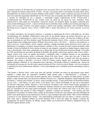 é primeira tentativa de Wordsworth, no compasso curto um poema lírico, em uma forma, mais tarde, expandiu-se
para a duração da narrativa épica deThe Prelude . Ou seja, é um poema sobre o crescimento do poeta mente, disse,
principalmente em termos de um encontro dinâmico entre sujeito e objeto, mente e natureza, que gira em torno de
uma crise espiritual angustiado (identificado no The Prelude como ocasionadas pela falta de a Revolução Francesa)
e culmina na realização de um e garantiu a maturidade integral (especificado no The Prelude como o
reconhecimento por Wordsworth de sua vocação como um poeta de sua época de crise, montado). Neste
aspecto,Tintern Abbey pode ser considerado o precursor sucinto, em literatura Inglês, do gênero conhecido pelo
termo alemão Bildungsgeschichte - o desenvolvimento de um indivíduo desde a infância até estresses psicológicos e
pausas para um prazo coerente. Este gênero passou a incluir essas grandes realizações como Elizabeth Barrett
Browning Aurora Leigh em verso ( Nael 8, 2,1092-1106) e James Joyce,Retrato do Artista Quando Jovem em
prosa.

No entanto inovadoras, em retrospecto histórico, o conteúdo ea organização do Tintern Abbeypode ser, um leitor
contemporâneo teria abordado simplesmente como parte de um grande número de poemas descritivos que, na
década de 1790, comprometeu-se a gravar um tour de cenas pitorescas e ruínas . Há uma boa evidência, de fato,
que, na caminhada do vale Wye, durante o qual Wordsworth composto Tintern Abbey , o poeta e sua irmã levavam
consigo Gilpin mais vendido guia turístico William, Observações sobre o Wye River. . . Relativa, principalmente, a
beleza pitoresca . Como Gilpin e outros viajantes salientar, a abadia arruinada, porém pitoresca, serviu como um
habitat para os mendigos e os pobres miseravelmente e também os Wye, na parte de maré a jusante da abadia, tinha
fumado e fornos de fundição de ferro-ruidosa ao longo de suas margens , enquanto em alguns lugares a água estava
oozy e descoloração. Esses fatos, juntamente com a observação de que Wordsworth seu poema datado 13 de julho
de 1798, um dia antes do aniversário da Queda da Bastilha, têm gerado controvérsia vigoroso sobre Tintern Abbey .
Alguns críticos lê-lo como um grande movimento e meditação sobre a condição humana ea sua experiência
inevitável do envelhecimento, perda e sofrimento. (Keats lê-lo desta forma - como uma luta com "o fardo do
Mistério", uma tentativa de desenvolver uma justificativa para o fato de que "o mundo está cheio de miséria e
desgosto, dor, doença e opressão"; ver Nael 8, 2,945-47.) Outros, porém, alegam que, no poema, Wordsworth
suprime qualquer referência ao seu entusiasmo mais cedo para a Revolução Francesa, e também que - através da
localização de seu ponto de vista do trecho superior pristine do Wye e fora da vista da Abadia - ele evita reconhecer
a espoliação do meio ambiente pela indústria, e evita a preocupação com a realidade social de desemprego, pobreza
e miséria.

"The Satanic e Byronic Hero", outro tema para este período, considera um elenco de personagens cujos titanic
ambição e estado pária fez importante romântico Idade pensar sobre o individualismo, a revolução, o
relacionamento do com o autor autor de gênio especial- para a sociedade e as relações de poder poético ao poder
político. caído Arcanjo Satã, como descrito no Milton's Paradise Lost , Napoleão Bonaparte, ungida Imperador auto
do francês, o "homem mais Europa", ou talvez, como Coleridge insistiu, "a mais proficientes em destruição humana
que já viveu ", Lord Byron, ou, pelo menos, Lord Byron, sob a forma dissimulada em que ele se apresentou
em Harold's Pilgrimage Childe , Manfred , e seus romances orientalista, estes valores foram sempre agrupados na
imaginação do público de Era Romântica. Alertado por mudanças radicais nos seus sistemas de autoridade política e
pela sua experiência de uma longa guerra prolongada, em que muitas das vitórias senti como os de Pirro, povo
britânico durante este período se sentiu obrigado a repensar a natureza do heroísmo . Uma maneira que eles
perseguiram esse projeto foi refletir sobre o poder da fascinação exercida por essas figuras cuja auto-afirmação de
poder e amor pode aparecer tanto demoníacos e heróica, e que conseguiu tanto para incitar "ódio e horror beholders
e promover as suas identificações intenso . Nas representações pesquisadas por este tópico, o terreno é previsto,
bem como, para a linhagem satânica do século literatura XIX e assim por algum de obrigar a maioria dos
protagonistas da história literária, de Shelley criatura Maria em Frankenstein de Brontë é Heathcliff Emily, de
Melville Captain Herman Acabe.
 