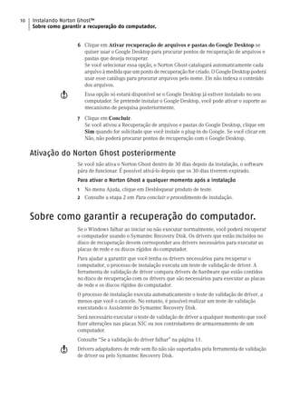 10   Instalando Norton Ghost™
     Sobre como garantir a recuperação do computador.


                      6 Clique em Ativar recuperação de arquivos e pastas do Google Desktop se
                        quiser usar o Google Desktop para procurar pontos de recuperação de arquivos e
                        pastas que deseja recuperar.
                        Se você selecionar essa opção, o Norton Ghost catalogará automaticamente cada
                        arquivo à medida que um ponto de recuperação for criado. O Google Desktop poderá
                        usar esse catálogo para procurar arquivos pelo nome. Ele não indexa o conteúdo
                        dos arquivos.
               w         Essa opção só estará disponível se o Google Desktop já estiver instalado no seu
                         computador. Se pretende instalar o Google Desktop, você pode ativar o suporte ao
                         mecanismo de pesquisa posteriormente.
                      7 Clique em Concluir.
                        Se você ativou a Recuperação de arquivos e pastas do Google Desktop, clique em
                        Sim quando for solicitado que você instale o plug-in do Google. Se você clicar em
                        Não, não poderá procurar pontos de recuperação com o Google Desktop.

     Ativação do Norton Ghost posteriormente
                      Se você não ativa o Norton Ghost dentro de 30 dias depois da instalação, o software
                      pára de funcionar. É possível ativá-lo depois que os 30 dias tiverem expirado.
                      Para ativar o Norton Ghost a qualquer momento após a instalação
                      1 No menu Ajuda, clique em Desbloquear produto de teste.
                      2 Consulte a etapa 2 em Para concluir o procedimento de instalação.


     Sobre como garantir a recuperação do computador.
                      Se o Windows falhar ao iniciar ou não executar normalmente, você poderá recuperar
                      o computador usando o Symantec Recovery Disk. Os drivers que estão incluídos no
                      disco de recuperação devem corresponder aos drivers necessários para executar as
                      placas de rede e os discos rígidos do computador.
                      Para ajudar a garantir que você tenha os drivers necessários para recuperar o
                      computador, o processo de instalação executa um teste de validação de driver. A
                      ferramenta de validação de driver compara drivers de hardware que estão contidos
                      no disco de recuperação com os drivers que são necessários para executar as placas
                      de rede e os discos rígidos do computador.
                      O processo de instalação executa automaticamente o teste de validação de driver, a
                      menos que você o cancele. No entanto, é possível realizar um teste de validação
                      executando o Assistente do Symantec Recovery Disk.
                      Será necessário executar o teste de validação de driver a qualquer momento que você
                      fizer alterações nas placas NIC ou nos controladores de armazenamento de um
                      computador.
                      Consulte “Se a validação do driver falhar” na página 11.
               w      Drivers adaptadores de rede sem fio não são suportados pela ferramenta de validação
                      de driver ou pelo Symantec Recovery Disk.
 