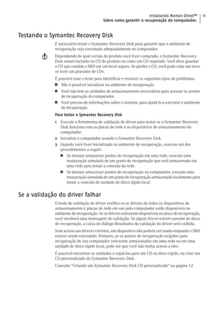 Instalando Norton Ghost™           11
                                         Sobre como garantir a recuperação do computador.


Testando o Symantec Recovery Disk
             É necessário testar o Symantec Recovery Disk para garantir que o ambiente de
             recuperação seja executado adequadamente no computador.
        w    Dependendo de qual versão do produto você tiver comprado, o Symantec Recovery
             Disk estará incluído no CD do produto ou como um CD separado. Você deve guardar
             o CD que contém o SRD em um local seguro. Se perder o CD, você pode criar um novo
             se tiver um gravador de CDs.
             É possível usar o teste para identificar e resolcer os seguintes tipos de problemas:
             1  Não é possível inicializar no ambiente de recuperação.
             1   Você não tem as unidades de armazenamento necessárias para acessar os pontos
                 de recuperação do computador.
             1   Você precisa de informações sobre o sistema, para ajudá-lo a executar o ambiente
                 de recuperação.
             Para testar o Symantec Recovery Disk
             1 Execute a ferramenta de validação de driver para testar se o Symantec Recovery
               Disk funciona com as placas de rede e os dispositivos de armazenamento do
               computador.
             2 Inicialize o computador usando o Symantec Recovery Disk.
             3 Quando você tiver inicializado no ambiente de recuperação, execute um dos
               procedimentos a seguir:
               1   Se desejar armazenar pontos de recuperação em uma rede, execute uma
                   restauração simulada de um ponto de recuperação que está armazenado em
                   uma rede para testar a conexão da rede.
               1   Se desejar armazenar pontos de recuperação no computador, execute uma
                   restauração simulada de um ponto de recuperação armazenado localmente para
                   testar a conexão de unidade de disco rígido local.


Se a validação do driver falhar
             O teste de validação do driver verifica se os drivers de todos os dispositivos de
             armazenamento e placas de rede em uso pelo computador estão disponíveis no
             ambiente de recuperação. Se os drivers estiverem disponíveis no disco de recuperação,
             você receberá uma mensagem de validação. Se algum driver estiver ausente do disco
             de recuperação, a caixa de diálogo Resultados da validação do driver será exibida.
             Sem acesso aos drivers corretos, um dispositivo não poderá ser usado enquanto o SRD
             estiver sendo executado. Portanto, se os pontos de recuperação exigidos para
             recuperação de seu computador estiverem armazenados em uma rede ou em uma
             unidade de disco rígido local, pode ser que você não tenha acesso a eles.
             É possível encontrar as unidades e copiá-las para um CD ou disco rígido, ou criar um
             CD personalizado do Symantec Recovery Disk.
             Consulte “Criando um Symantec Recovery Disk CD personalizado” na página 12.
 