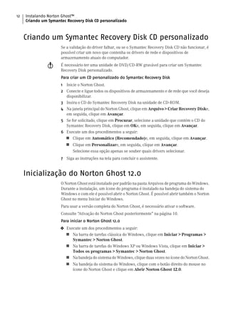 12   Instalando Norton Ghost™
     Criando um Symantec Recovery Disk CD personalizado



     Criando um Symantec Recovery Disk CD personalizado
                      Se a validação do driver falhar, ou se o Symantec Recovery Disk CD não funcionar, é
                      possível criar um novo que contenha os drivers de rede e dispositivos de
                      armazenamento atuais do computador.
               w      É necessário ter uma unidade de DVD/CD-RW gravável para criar um Symantec
                      Recovery Disk personalizado.
                      Para criar um CD personalizado do Symantec Recovery Disk
                      1 Inicie o Norton Ghost.
                      2 Conecte e ligue todos os dispositivos de armazenamento e de rede que você deseja
                        disponibilizar.
                      3 Insira o CD do Symantec Recovery Disk na unidade de CD-ROM.
                      4 Na janela principal do Norton Ghost, clique em Arquivo > Criar Recovery Diske,
                        em seguida, clique em Avançar.
                      5 Se for solicitado, clique em Procurar, selecione a unidade que contém o CD do
                        Symantec Recovery Disk, clique em OKe, em seguida, clique em Avançar.
                      6 Execute um dos procedimentos a seguir:
                          1   Clique em Automático (Recomendado)e, em seguida, clique em Avançar.
                          1   Clique em Personalizare, em seguida, clique em Avançar.
                              Selecione essa opção apenas se souber quais drivers selecionar.
                      7 Siga as instruções na tela para concluir o assistente.


     Inicialização do Norton Ghost 12.0
                      O Norton Ghost está instalado por padrão na pasta Arquivos de programa do Windows.
                      Durante a instalação, um ícone do programa é instalado na bandeja do sistema do
                      Windows e com ele é possível abrir o Norton Ghost. É possível abrir também o Norton
                      Ghost no menu Iniciar do Windows.
                      Para usar a versão completa do Norton Ghost, é necessário ativar o software.
                      Consulte “Ativação do Norton Ghost posteriormente” na página 10.
                      Para iniciar o Norton Ghost 12.0
                      4   Execute um dos procedimentos a seguir:
                          1   Na barra de tarefas clássica do Windows, clique em Iniciar > Programas >
                              Symantec > Norton Ghost.
                          1   Na barra de tarefas do Windows XP ou Windows Vista, clique em Iniciar >
                              Todos os programas > Symantec > Norton Ghost.
                          1   Na bandeja do sistema do Windows, clique duas vezes no ícone do Norton Ghost.
                          1   Na bandeja do sistema do Windows, clique com o botão direito do mouse no
                              ícone do Norton Ghost e clique em Abrir Norton Ghost 12.0.
 