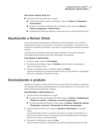 Instalando Norton Ghost™        13
                                                                Atualizando o Norton Ghost


          Para iniciar o Norton Ghost 12.0
          4   Execute um dos procedimentos a seguir:
              1   Na barra de tarefas clássica do Windows, clique em Iniciar > Programas >
                  Norton Ghost.
              1   Na barra de tarefas do Windows XP ou Windows Vista, clique em Iniciar >
                  Todos os programas > Norton Ghost.
              1   Na bandeja do sistema do Windows, clique duas vezes no ícone do Norton Ghost.



Atualizando o Norton Ghost
          É possível receber atualizações de software que estão associadas à sua versão do
          produto pela conexão com a Internet. Ao executar o LiveUpdate, você conecta-se ao
          servidor do Symantec LiveUpdate e seleciona o as atualizações do produto que deseja
          instalar.
          Você executa o LiveUpdate assim que instala o produto. É necessário executar o
          LiveUpdate periodicamente para obter atualizações do programa.
          Para atualizar o Norton Ghost
          1 No menu Ajuda, clique em LiveUpdate.
          2 Na janela do LiveUpdate, clique em Iniciar para selecionar as atualizações.
            Siga as instruções na tela.
          3 Quando a instalação estiver concluída, clique em Fechar.
            Algumas atualizações do programa podem exigir que você reinicie o computador,
            antes de as alterações entrarem em vigor.


Desinstalando o produto
          Quando você atualiza o Norton Ghost de uma versão anterior do produto, o programa
          de instalação desinstala automaticamente as versões anteriores. Se necessário, você
          pode desinstalar manualmente o produto.
          Para desinstalar o Norton Ghost 12.0
          1   Execute um dos procedimentos a seguir:
              1   Na barra de tarefas do Windows XP/2000, clique em Iniciar > Configurações
                  > Painel de controle > Adicionar ou remover programas.
              1   Na barra de tarefas do Windows Vista, clique em Iniciar > Painel de controle
                  > Programas e recursos > Desinstalar ou alterar um programa.
          2 Selecione Norton Ghost 12.0 e clique em Remover (Desinstalar no Windows
            Vista).
            É possível escolher manter os arquivos de backup, os arquivos de histórico e os
            arquivos de comando atuais no computador para instalações futuras do produto
            Norton Ghost, em vez de desinstalá-los.
          3 Na janela de confirmação, clique em Sim.
            Será necessário reiniciar o computador para que as alterações entrem em vigor.
 