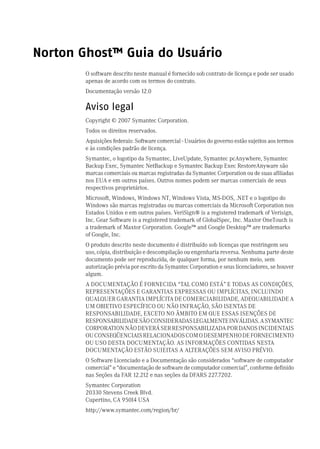 Norton Ghost™ Guia do Usuário
        O software descrito neste manual é fornecido sob contrato de licença e pode ser usado
        apenas de acordo com os termos do contrato.
        Documentação versão 12.0

        Aviso legal
        Copyright © 2007 Symantec Corporation.
        Todos os direitos reservados.
        Aquisições federais: Software comercial - Usuários do governo estão sujeitos aos termos
        e às condições padrão de licença.
        Symantec, o logotipo da Symantec, LiveUpdate, Symantec pcAnywhere, Symantec
        Backup Exec, Symantec NetBackup e Symantec Backup Exec RestoreAnyware são
        marcas comerciais ou marcas registradas da Symantec Corporation ou de suas afiliadas
        nos EUA e em outros países. Outros nomes podem ser marcas comerciais de seus
        respectivos proprietários.
        Microsoft, Windows, Windows NT, Windows Vista, MS-DOS, .NET e o logotipo do
        Windows são marcas registradas ou marcas comerciais da Microsoft Corporation nos
        Estados Unidos e em outros países. VeriSign® is a registered trademark of Verisign,
        Inc. Gear Software is a registered trademark of GlobalSpec, Inc. Maxtor OneTouch is
        a trademark of Maxtor Corporation. Google™ and Google Desktop™ are trademarks
        of Google, Inc.
        O produto descrito neste documento é distribuído sob licenças que restringem seu
        uso, cópia, distribuição e descompilação ou engenharia reversa. Nenhuma parte deste
        documento pode ser reproduzida, de qualquer forma, por nenhum meio, sem
        autorização prévia por escrito da Symantec Corporation e seus licenciadores, se houver
        algum.
        A DOCUMENTAÇÃO É FORNECIDA “TAL COMO ESTÁ” E TODAS AS CONDIÇÕES,
        REPRESENTAÇÕES E GARANTIAS EXPRESSAS OU IMPLÍCITAS, INCLUINDO
        QUALQUER GARANTIA IMPLÍCITA DE COMERCIABILIDADE, ADEQUABILIDADE A
        UM OBJETIVO ESPECÍFICO OU NÃO INFRAÇÃO, SÃO ISENTAS DE
        RESPONSABILIDADE, EXCETO NO ÂMBITO EM QUE ESSAS ISENÇÕES DE
        RESPONSABILIDADE SÃO CONSIDERADAS LEGALMENTE INVÁLIDAS. A SYMANTEC
        CORPORATION NÃO DEVERÁ SER RESPONSABILIZADA POR DANOS INCIDENTAIS
        OU CONSEQÜENCIAIS RELACIONADOS COM O DESEMPENHO DE FORNECIMENTO
        OU USO DESTA DOCUMENTAÇÃO. AS INFORMAÇÕES CONTIDAS NESTA
        DOCUMENTAÇÃO ESTÃO SUJEITAS A ALTERAÇÕES SEM AVISO PRÉVIO.
        O Software Licenciado e a Documentação são considerados “software de computador
        comercial” e “documentação de software de computador comercial”, conforme definido
        nas Seções da FAR 12.212 e nas seções da DFARS 227.7202.
        Symantec Corporation
        20330 Stevens Creek Blvd.
        Cupertino, CA 95014 USA
        http://www.symantec.com/region/br/
 